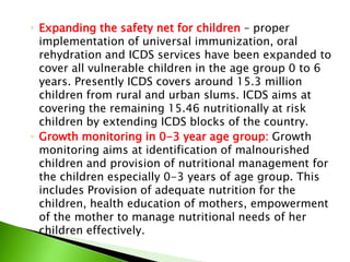 ◦ Expanding the safety net for children – proper
implementation of universal immunization, oral
rehydration and ICDS services have been expanded to
cover all vulnerable children in the age group 0 to 6
years. Presently ICDS covers around 15.3 million
children from rural and urban slums. ICDS aims at
covering the remaining 15.46 nutritionally at risk
children by extending ICDS blocks of the country.
◦ Growth monitoring in 0-3 year age group: Growth
monitoring aims at identification of malnourished
children and provision of nutritional management for
the children especially 0-3 years of age group. This
includes Provision of adequate nutrition for the
children, health education of mothers, empowerment
of the mother to manage nutritional needs of her
children effectively.
 