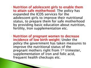 ◦ Nutrition of adolescent girls to enable them
to attain safe motherhood: The policy has
expanded the ICDS services for the
adolescent girls to improve their nutritional
status, to prepare them for safe motherhood
by providing basic education about nutrition,
fertility, Iron supplementation etc.
◦ Nutrition of pregnant women to decrease
incidence of low birth weight: Under the
policy the government has taken measures to
improve the nutritional status of the
pregnant mothers right from 1st trimester,
supplementation of iron and folic acid,
frequent health checkups etc.
 