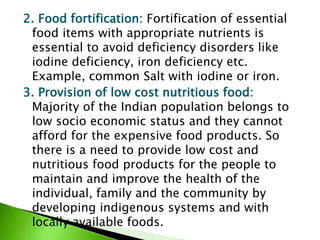 2. Food fortification: Fortification of essential
food items with appropriate nutrients is
essential to avoid deficiency disorders like
iodine deficiency, iron deficiency etc.
Example, common Salt with iodine or iron.
3. Provision of low cost nutritious food:
Majority of the Indian population belongs to
low socio economic status and they cannot
afford for the expensive food products. So
there is a need to provide low cost and
nutritious food products for the people to
maintain and improve the health of the
individual, family and the community by
developing indigenous systems and with
locally available foods.
 