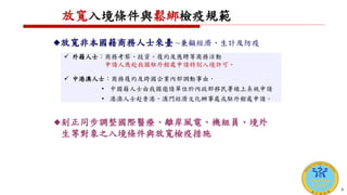 放寬入境條件與鬆綁檢疫規範
 外籍人士：商務考察、投資、履約及應聘等商務活動
申請人應赴我國駐外館處申請特別入境許可。
 中港澳人士：商務履約及跨國企業內部調動事由，
• 中國籍人士由我國邀請單位於內政部移民署線上系統申請
• 港澳人士赴香港、澳門經濟文化辦事處或駐外館處申請。
放寬非本國籍商務人士來臺 ~兼顧經濟、生計及防疫
刻正同步調整國際醫療、離岸風電、機組員、境外
生等對象之入境條件與放寬檢疫措施
8
 