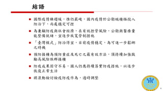 結語
 國際疫情雖趨緩，惟仍嚴峻，國內疫情於公衛端積極投入
防治下，尚處穩定可控
 為兼顧防疫與社會經濟，在有效控管風險，公衛與醫療量
能整備就緒，宜逐步放寬管制措施
 「臺灣模式」防治得宜，目前疫情穩定，為可進一步鬆綁
之時機
 預防接種為預防重症及死亡之最有效方法，須持續加強鼓
勵高風險族群接種
 防疫成果固守不易，國人仍應持續落實防疫措施，以逐步
恢復正常生活
 將滾動檢討檢疫防疫作為，適時調整
9
 
