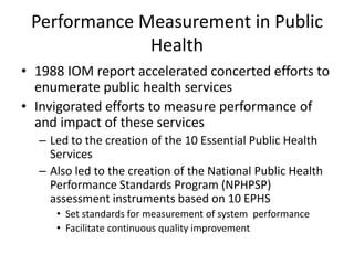 Performance Measurement in Public Health 1988 IOM report accelerated concerted efforts to enumerate public health services Invigorated efforts to measure performance of and impact of these services Led to the creation of the 10 Essential Public Health Services Also led to the creation of the National Public Health Performance Standards Program (NPHPSP) assessment instruments based on 10 EPHS Set standards for measurement of system  performance  Facilitate continuous quality improvement 