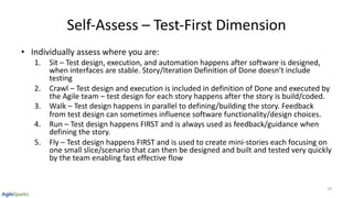 Self-Assess – Test-First Dimension
• Individually assess where you are:
1. Sit – Test design, execution, and automation happens after software is designed,
when interfaces are stable. Story/Iteration Definition of Done doesn’t include
testing
2. Crawl – Test design and execution is included in definition of Done and executed by
the Agile team – test design for each story happens after the story is build/coded.
3. Walk – Test design happens in parallel to defining/building the story. Feedback
from test design can sometimes influence software functionality/design choices.
4. Run – Test design happens FIRST and is always used as feedback/guidance when
defining the story.
5. Fly – Test design happens FIRST and is used to create mini-stories each focusing on
one small slice/scenario that can then be designed and built and tested very quickly
by the team enabling fast effective flow
24
 
