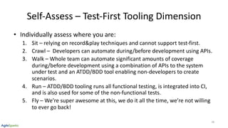 Self-Assess – Test-First Tooling Dimension
• Individually assess where you are:
1. Sit – relying on record&play techniques and cannot support test-first.
2. Crawl – Developers can automate during/before development using APIs.
3. Walk – Whole team can automate significant amounts of coverage
during/before development using a combination of APIs to the system
under test and an ATDD/BDD tool enabling non-developers to create
scenarios.
4. Run – ATDD/BDD tooling runs all functional testing, is integrated into CI,
and is also used for some of the non-functional tests.
5. Fly – We’re super awesome at this, we do it all the time, we’re not willing
to ever go back!
28
 