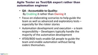 • QA - Accountable to Quality:
By Enabling it rather than Owning it
• Focus on elaborating scenarios to help guide the
team as well as advanced and exploratory tests –
especially for the riskier stories
• Automation development and execution – a team
responsibility – Developers typically handle the
majority of the automation development
• ATDD/BDD tools enable QA people to guide the
team and enable automation without being
coders themselves.
Agile Tester as Test/QA expert rather than
automation engineer
 
