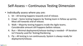 Self-Assess – Continuous Testing Dimension
• Individually assess where you are:
1. Sit – All testing happens towards end of release.
2. Crawl – Some testing happens by Testing team in follow up sprints.
Most still towards end of release.
3. Walk – Majority testing happens inside the Agile teams.
Considerable amount still happens before release.
4. Run – Minimal deployment/release-testing is needed – IP iteration
isn’t heavily used for Testing/Hardening
5. Fly – All testing is run continuously. System is always ready for
deployment/release.
9
 