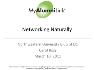 Networking Naturally

              Northwestern University Club of DC
                         Carol Ross
                      March 10, 2011

All content is owned by My Alumni Link LLC and is solely for your personal, non-commercial use. Reproduction or dissemination is
                            prohibited. (c) Copyright 2011, My Alumni Link LLC, all rights reserved.
 