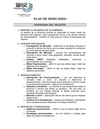 PLAN DE MERCADEO
                  PANORAMA DEL NEGOCIO

1. DEFINIR LA FILOSOFIA DE LA EMPRESA
   La filosofía de la empresa consiste en desarrollar la misión (razón de
   existencia del negocio), visión (perspectiva futura) y los valores (normas
   de conducta/ética). También en esta parte se incluye la descripción del
   negocio.

2. ANALISIS SITUATIONAL
     q Investigación de Mercado – determinar la demanda real para el
       producto o servicio de forma que se pueda canalizar los esfuerzos
       de venta hacia el mercado meta.
     q Descripción del Mercado – conocer las características del
       mercado a servir (edad, área geográfica, actitudes, estrata social,
       entre otros).
     q Análisis     SWOT-     fortalezas,  debilidades,   amenazas      y
       oportunidades de la empresa.
     q Metas Empresariales – definir lo que sea desea lograr, dado los
       objetivos de la empresa.
     q Metas Personales – definir lo que se desea lograr, dado los
       objetivos personales

3. POSICIONAMIENTO
     q Descripción del Posicionamiento – una vez determine el
        mercado meta a servir, se procede a determinar el
        posicionamiento. Esto es el lugar que el producto o servicio ocupa
        en la mente del consumidor, relativo a la competencia.
     q Atributos y beneficios – un atributo es una característica sobre el
        producto o servicio que ofrece un beneficio. Por otro lado, un
        beneficio es una ventaja ofrecida al cliente potencial como
        resultado del atributo del producto.
     q Mercado a servir – descripción del tipo de cliente que la empresa
        desea servir.
     q Análisis de la Competencia – evaluar las fortalezas y debilidades
        de la competencia para determinar la ventaja competitiva.

4. OBJETIVOS Y ESTRATEGIAS
     q Objetivos promocionales – definir lo que se quiere logar con la
       promoción.
     q Estrategias promocionales – son los medios o canales para
       lograr los objetivos establecidos.
 