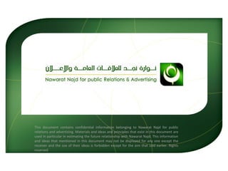 This document contains confidential information belonging to Nawarat Najd for public relations and advertising. Materials and ideas and principles that exist in this document are used in particular in estimating the future relationship with Nawarat Najd. This information and ideas that mentioned in this document may not be displayed for any one except the receiver and the use of their ideas is forbidden except for the aim that said earlier. Rights reserved 