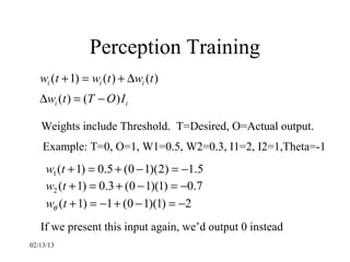Perception Training
   wi (t + 1) = wi (t ) + ∆wi (t )
   ∆wi (t ) = (T − O ) I i

   Weights include Threshold. T=Desired, O=Actual output.
    Example: T=0, O=1, W1=0.5, W2=0.3, I1=2, I2=1,Theta=-1
     w1 (t + 1) = 0.5 + (0 − 1)( 2) = −1.5
     w2 (t + 1) = 0.3 + (0 − 1)(1) = −0.7
     wθ (t + 1) = −1 + (0 − 1)(1) = −2
   If we present this input again, we’d output 0 instead
02/13/13
 