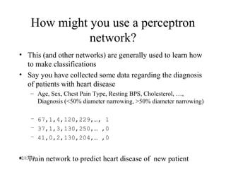 How might you use a perceptron
               network?
• This (and other networks) are generally used to learn how
  to make classifications
• Say you have collected some data regarding the diagnosis
  of patients with heart disease
     – Age, Sex, Chest Pain Type, Resting BPS, Cholesterol, …,
       Diagnosis (<50% diameter narrowing, >50% diameter narrowing)

     – 67,1,4,120,229,…, 1
     – 37,1,3,130,250,… ,0
     – 41,0,2,130,204,… ,0


• Train network to predict heart disease of new patient
02/13/13
 