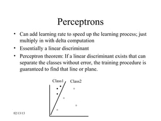 Perceptrons
• Can add learning rate to speed up the learning process; just
  multiply in with delta computation
• Essentially a linear discriminant
• Perceptron theorem: If a linear discriminant exists that can
  separate the classes without error, the training procedure is
  guaranteed to find that line or plane.

                  Class1   Class2




02/13/13
 