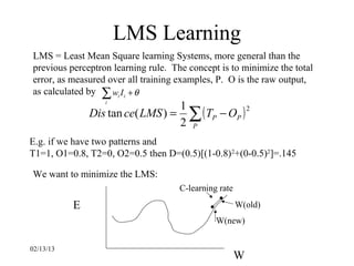 LMS Learning
LMS = Least Mean Square learning Systems, more general than the
previous perceptron learning rule. The concept is to minimize the total
error, as measured over all training examples, P. O is the raw output,
as calculated by ∑ wi I i + θ
                  i
                                  1
               Dis tan ce( LMS ) = ∑ ( TP − OP )
                                                 2

                                  2 P
E.g. if we have two patterns and
T1=1, O1=0.8, T2=0, O2=0.5 then D=(0.5)[(1-0.8) 2+(0-0.5)2]=.145

We want to minimize the LMS:
                                     C-learning rate

           E                                           W(old)
                                               W(new)


02/13/13
                                                       W
 