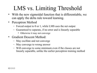 LMS vs. Limiting Threshold
• With the new sigmoidal function that is differentiable, we
  can apply the delta rule toward learning.
• Perceptron Method
     – Forced output to 0 or 1, while LMS uses the net output
     – Guaranteed to separate, if no error and is linearly separable
           • Otherwise it may not converge
• Gradient Descent Method:
     – May oscillate and not converge
     – May converge to wrong answer
     – Will converge to some minimum even if the classes are not
       linearly separable, unlike the earlier perceptron training method




02/13/13
 