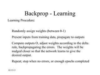 Backprop - Learning
Learning Procedure:


   Randomly assign weights (between 0-1)
   Present inputs from training data, propagate to outputs
   Compute outputs O, adjust weights according to the delta
   rule, backpropagating the errors. The weights will be
   nudged closer so that the network learns to give the
   desired output.
   Repeat; stop when no errors, or enough epochs completed

02/13/13
 