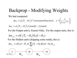 Backprop - Modifying Weights
  We had computed:
           ∆wk = cI k (T j − O j ) f ' ( ActivationFunction ) ;
                                                                      1 
                                                                  f =     −sum 
                                                                     1+ e      
   ∆wk = cI k ( T j − O j ) ( f ( sum )(1 − f ( sum) )
  For the Output unit k, f(sum)=O(k). For the output units, this is:
   ∆w j ,k = cH j ( Tk − Ok ) Ok (1 − Ok )
 For the Hidden units (skipping some math), this is:
  ∆wi , j = cH j (1 − H j ) I i ∑ (Tk − Ok )Ok (1 − Ok )w j ,k
                                  k


       I                      H                      O
02/13/13          Wi,j                  Wj,k
 