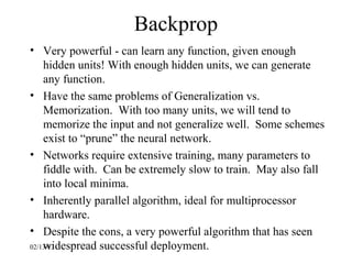 Backprop
• Very powerful - can learn any function, given enough
    hidden units! With enough hidden units, we can generate
    any function.
• Have the same problems of Generalization vs.
    Memorization. With too many units, we will tend to
    memorize the input and not generalize well. Some schemes
    exist to “prune” the neural network.
• Networks require extensive training, many parameters to
    fiddle with. Can be extremely slow to train. May also fall
    into local minima.
• Inherently parallel algorithm, ideal for multiprocessor
    hardware.
• Despite the cons, a very powerful algorithm that has seen
    widespread successful deployment.
02/13/13
 