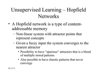 Unsupervised Learning – Hopfield
              Networks
• A Hopfield network is a type of content-
  addressable memory
     – Non-linear system with attractor points that
       represent concepts
     – Given a fuzzy input the system converges to the
       nearest attractor
           • Possibility to have “spurious” attractors that is a blend
             of multiple stored patterns
           • Also possible to have chaotic patterns that never
             converge
02/13/13
 