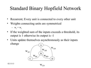 Standard Binary Hopfield Network
• Recurrent; Every unit is connected to every other unit
• Weights connecting units are symmetrical
    – wij = wji
• If the weighted sum of the inputs exceeds a threshold, its
  output is 1 otherwise its output is -1
• Units update themselves asynchronously as their inputs
  change                    A
                                     wAD
                              wAB
               wAC
                            B
                     wBC       wBD
                  C                 D

02/13/13
                           wCD
 