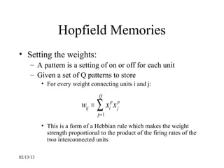 Hopfield Memories
• Setting the weights:
     – A pattern is a setting of on or off for each unit
     – Given a set of Q patterns to store
           • For every weight connecting units i and j:
                                   Q
                           wij = ∑ xip x jp
                                  p =1

           • This is a form of a Hebbian rule which makes the weight
             strength proportional to the product of the firing rates of the
             two interconnected units

02/13/13
 