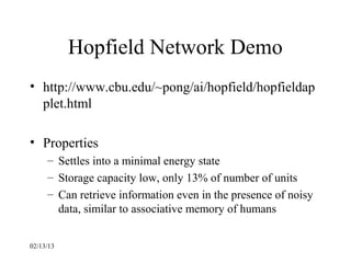 Hopfield Network Demo
• http://www.cbu.edu/~pong/ai/hopfield/hopfieldap
  plet.html

• Properties
     – Settles into a minimal energy state
     – Storage capacity low, only 13% of number of units
     – Can retrieve information even in the presence of noisy
       data, similar to associative memory of humans


02/13/13
 