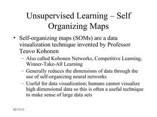 Unsupervised Learning – Self
                Organizing Maps
• Self-organizing maps (SOMs) are a data
  visualization technique invented by Professor
  Teuvo Kohonen
     – Also called Kohonen Networks, Competitive Learning,
       Winner-Take-All Learning
     – Generally reduces the dimensions of data through the
       use of self-organizing neural networks
     – Useful for data visualization; humans cannot visualize
       high dimensional data so this is often a useful technique
       to make sense of large data sets

02/13/13
 