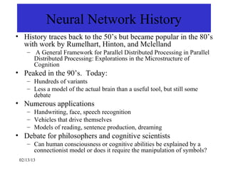 Neural Network History
• History traces back to the 50’s but became popular in the 80’s
  with work by Rumelhart, Hinton, and Mclelland
    – A General Framework for Parallel Distributed Processing in Parallel
      Distributed Processing: Explorations in the Microstructure of
      Cognition
• Peaked in the 90’s. Today:
    – Hundreds of variants
    – Less a model of the actual brain than a useful tool, but still some
      debate
• Numerous applications
    – Handwriting, face, speech recognition
    – Vehicles that drive themselves
    – Models of reading, sentence production, dreaming
• Debate for philosophers and cognitive scientists
    – Can human consciousness or cognitive abilities be explained by a
      connectionist model or does it require the manipulation of symbols?
 02/13/13
 