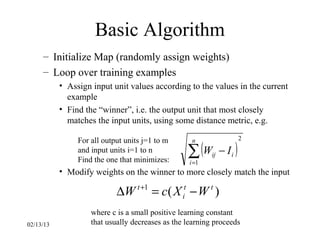 Basic Algorithm
     – Initialize Map (randomly assign weights)
     – Loop over training examples
           • Assign input unit values according to the values in the current
             example
           • Find the “winner”, i.e. the output unit that most closely
             matches the input units, using some distance metric, e.g.

                For all output units j=1 to m                           2

                                                  ∑ (W         − Ii )
                                                    n
                and input units i=1 to n
                                                          ij
                Find the one that minimizes:       i =1
           • Modify weights on the winner to more closely match the input

                            ∆W t +1 = c( X it − W t )
                    where c is a small positive learning constant
02/13/13            that usually decreases as the learning proceeds
 