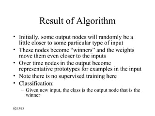 Result of Algorithm
• Initially, some output nodes will randomly be a
  little closer to some particular type of input
• These nodes become “winners” and the weights
  move them even closer to the inputs
• Over time nodes in the output become
  representative prototypes for examples in the input
• Note there is no supervised training here
• Classification:
     – Given new input, the class is the output node that is the
       winner

02/13/13
 