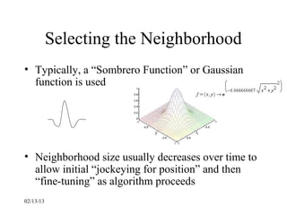 Selecting the Neighborhood
• Typically, a “Sombrero Function” or Gaussian
  function is used




• Neighborhood size usually decreases over time to
  allow initial “jockeying for position” and then
  “fine-tuning” as algorithm proceeds
02/13/13
 
