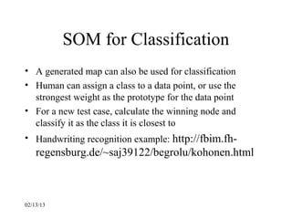 SOM for Classification
• A generated map can also be used for classification
• Human can assign a class to a data point, or use the
  strongest weight as the prototype for the data point
• For a new test case, calculate the winning node and
  classify it as the class it is closest to
• Handwriting recognition example: http://fbim.fh-
    regensburg.de/~saj39122/begrolu/kohonen.html



02/13/13
 
