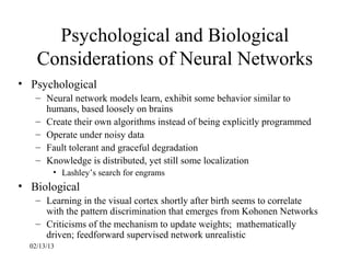 Psychological and Biological
    Considerations of Neural Networks
• Psychological
   – Neural network models learn, exhibit some behavior similar to
     humans, based loosely on brains
   – Create their own algorithms instead of being explicitly programmed
   – Operate under noisy data
   – Fault tolerant and graceful degradation
   – Knowledge is distributed, yet still some localization
         • Lashley’s search for engrams
• Biological
   – Learning in the visual cortex shortly after birth seems to correlate
     with the pattern discrimination that emerges from Kohonen Networks
   – Criticisms of the mechanism to update weights; mathematically
     driven; feedforward supervised network unrealistic
  02/13/13
 