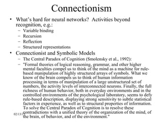 Connectionism
• What’s hard for neural networks? Activities beyond
  recognition, e.g.:
   –   Variable binding
   –   Recursion
   –   Reflection
   –   Structured representations
• Connectionist and Symbolic Models
    – The Central Paradox of Cognition (Smolensky et al., 1992):
    – "Formal theories of logical reasoning, grammar, and other higher
        mental faculties compel us to think of the mind as a machine for rule-
        based manipulation of highly structured arrays of symbols. What we
        know of the brain compels us to think of human information
        processing in terms of manipulation of a large unstructured set of
        numbers, the activity levels of interconnected neurons. Finally, the full
        richness of human behavior, both in everyday environments and in the
        controlled environments of the psychological laboratory, seems to defy
        rule-based description, displaying strong sensitivity to subtle statistical
        factors in experience, as well as to structural properties of information.
        To solve the Central Paradox of Cognition is to resolve these
        contradictions with a unified theory of the organization of the mind, of
 02/13/13
        the brain, of behavior, and of the environment."
 