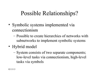 Possible Relationships?
• Symbolic systems implemented via
  connectionism
     – Possible to create hierarchies of networks with
       subnetworks to implement symbolic systems
• Hybrid model
     – System consists of two separate components;
       low-level tasks via connectionism, high-level
       tasks via symbols
02/13/13
 