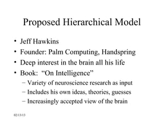 Proposed Hierarchical Model
•   Jeff Hawkins
•   Founder: Palm Computing, Handspring
•   Deep interest in the brain all his life
•   Book: “On Intelligence”
     – Variety of neuroscience research as input
     – Includes his own ideas, theories, guesses
     – Increasingly accepted view of the brain

02/13/13
 