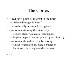 The Cortex
• Hawkins’s point of interest in the brain
     – “Where the magic happens”
• Hierarchically-arranged in regions
• Communication up the hierarchy
     – Regions classify patterns of their inputs
     – Regions output a ‘named’ pattern up the hierarchy
• Communication down the hierarchy
     – A high-level region has made a prediction
     – Alerts lower-level regions what to expect

02/13/13
 