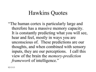 Hawkins Quotes
“The human cortex is particularly large and
  therefore has a massive memory capacity.
  It is constantly predicting what you will see,
  hear and feel, mostly in ways you are
  unconscious of. These predictions are our
  thoughts, and when combined with sensory
  inputs, they are our perceptions. I call this
  view of the brain the memory-prediction
  framework of intelligence.”
02/13/13
 