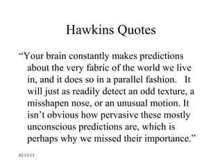 Hawkins Quotes
“Your brain constantly makes predictions
  about the very fabric of the world we live
  in, and it does so in a parallel fashion. It
  will just as readily detect an odd texture, a
  misshapen nose, or an unusual motion. It
  isn’t obvious how pervasive these mostly
  unconscious predictions are, which is
  perhaps why we missed their importance.”
02/13/13
 