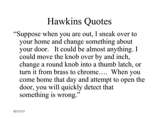 Hawkins Quotes
“Suppose when you are out, I sneak over to
  your home and change something about
  your door. It could be almost anything. I
  could move the knob over by and inch,
  change a round knob into a thumb latch, or
  turn it from brass to chrome…. When you
  come home that day and attempt to open the
  door, you will quickly detect that
  something is wrong.”

02/13/13
 
