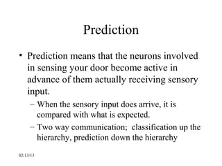 Prediction
• Prediction means that the neurons involved
  in sensing your door become active in
  advance of them actually receiving sensory
  input.
     – When the sensory input does arrive, it is
       compared with what is expected.
     – Two way communication; classification up the
       hierarchy, prediction down the hierarchy
02/13/13
 
