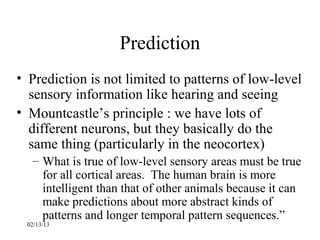 Prediction
• Prediction is not limited to patterns of low-level
  sensory information like hearing and seeing
• Mountcastle’s principle : we have lots of
  different neurons, but they basically do the
  same thing (particularly in the neocortex)
  – What is true of low-level sensory areas must be true
    for all cortical areas. The human brain is more
    intelligent than that of other animals because it can
    make predictions about more abstract kinds of
    patterns and longer temporal pattern sequences.”
 02/13/13
 