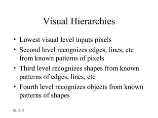 Visual Hierarchies
• Lowest visual level inputs pixels
• Second level recognizes edges, lines, etc
  from known patterns of pixels
• Third level recognizes shapes from known
  patterns of edges, lines, etc
• Fourth level recognizes objects from known
  patterns of shapes
02/13/13
 