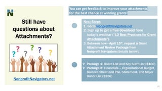 Still have
questions about
Attachments?
You can get feedback to improve your attachments
for the best chance at winning grants!
Next Steps:
1. Go to NonprofitNavigators.net
2. Sign up to get a free download from
today’s webinar (“10 Best Practices for Grant
Attachments”).
3. Between now - April 15th, request a Grant
Attachment Review Package from
Nonprofit Navigators (details below).
v Package 1: Board List and Key Staff List ($100)
v Package 2: Financials – Organizational Budget,
Balance Sheet and P&L Statement, and Major
Donor List ($250)
NonprofitNavigators.net
23
 