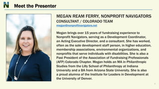 Meet the Presenter
3
MEGAN REAM FERRY, NONPROFIT NAVIGATORS
CONSULTANT / COLORADO TEAM
megan@nonprofitnavigators.net
Megan brings over 15 years of fundraising experience to
Nonprofit Navigators, serving as a Development Coordinator,
an Acting Executive Director, and a consultant. She has worked,
often as the sole development staff person, in higher education,
membership associations, environmental organizations, and
nonprofits that serve individuals with disabilities. She is also a
Past President of the Association of Fundraising Professionals
(AFP) Colorado Chapter. Megan holds an MA in Philanthropic
Studies from the Lilly School of Philanthropy at Indiana
University and a BA from Arizona State University. She is also
a proud alumna of the Institute for Leaders in Development at
the University of Denver.
 