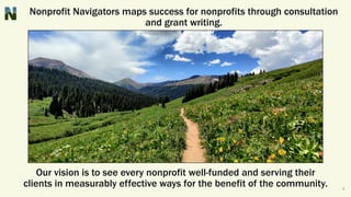 Nonprofit Navigators maps success for nonprofits through consultation
and grant writing.
Our vision is to see every nonprofit well-funded and serving their
clients in measurably effective ways for the benefit of the community. 4
 