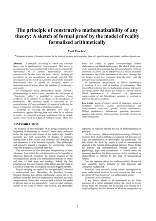 1
The principle of constructive mathematizability of any
theory: A sketch of formal proof by the model of reality
formalized arithmetically
Vasil Penchev*
*Bulgarian Academy of Sciences: Institute for the Study of Societies and Knowledge: Dept. of Logical Systems and Models; vasildinev@gmail.com
Abstract. A principle, according to which any scientific
theory can be mathematized, is investigated. That theory is
presupposed to be a consistent text, which can be exhaustedly
represented by a certain mathematical structure
constructively. In thus used, the term “theory” includes all
hypotheses as yet unconfirmed as already rejected. The
investigation of the sketch of a possible proof of the principle
demonstrates that it should be accepted rather a
metamathematical axiom about the relation of mathematics
and reality.
Its investigation needs philosophical means. Husserl’s
phenomenology is what is used, and then the conception of
“bracketing reality” is modelled to generalize Peano
arithmetic in its relation to set theory in the foundation of
mathematics. The obtained model is equivalent to the
generalization of Peano arithmetic by means of replacing the
axiom of induction with that of transfinite induction.
Accepting or rejecting the principle, two kinds of
mathematics appear differing from each other by its relation
to reality. Accepting the principle, mathematics has to include
reality within itself in a kind of Pythagoreanism. These two
kinds are called in paper correspondingly Hilbert
mathematics and Gödel mathematics. The sketch of the proof
of the principle demonstrates that the generalization of Peano
arithmetic as above can be interpreted as a model of Hilbert
mathematics into Gödel mathematics therefore showing that
the former is not less consistent than the latter, and the
principle is an independent axiom.
An information interpretation of Hilbert mathematics
is involved. It is a kind of ontology of information. Thus
the problem which of the two mathematics is more relevant to
our being (rather than reality for reality is external only to
Gödel mathematics) is discussed. An information
interpretation of the Schrödinger equation is involved to
illustrate the above problem.
Key words: axiom of choice; axiom of induction; axiom of
transfinite induction; eidetic, phenomenological and
transcendental reduction; epoché; Gödel mathematics;
Hilbert mathematics; information; quantum mechanics,
quantum information; phenomenology; principle of universal
mathematizability
1 INTRODUCTION
The research of first principles of all being conditioned the
beginning of philosophy in Ancient Greece many millennia
before the experimental science of the modern age. Euclid’s
geometry was built successfully for decades of centuries
starting from a few axioms and postulates and deducing all
rest statements in it as theorems logically. Thus philosophy
and geometry created a paradigm for constructing science
from first principles, conserved until now.
The introduction of first principles independently of their
relevance, from which the rest statements can be logically or
otherwise deduced, completes the logical structure of the
investigated area giving it the mathematical structure of lattice
and thus, of both logic and ontology: Indeed, the first
principles are the least element of the lattice, and the being as
a whole or at least the investigated area is its biggest element.
Physics utilizing the method “by first principles” obtained
a mathematical form. Nowadays, the boundary between
physical theories and applied mathematics seems not to be
different from that between mathematical structures and their
interpretations. Some other sciences tried to follow the model
of physics more or less successfully. However, other sciences,
mainly in the scope of liberal arts, history, and philosophy
implicitly or explicitly refuted the way of mathematization in
principle.
On the contrary, philosophical phenomenology (Husserl’s
doctrine, first of all) establishes an inherent link between: (a)
logic and mathematics; (b) philosophy; (c) psychology: The
link relates the three by means a kind of transcendental
idealism in the German philosophical tradition. Thus a bridge
for transfer and reinterpretation between notions of
psychology, logic and mathematics is created under the
necessary condition for those concepts to be considered as
philosophical as referred to that kind of transcendental
subject.
One can question about the mathemazability of one (or
any) scientific theory formally of that historical and
conceptual background.
Statement: Any scientific theory admits isomorphism to
some mathematical structure in a way constructive (that is not
as a proof of “pure existence” in a mathematical sense).
Comments of the statement:
If any theory admits to be represented as the finite
intension of a rather extended notion, the proof is trivial:
Being finite, the intension can be always well-ordered to a
single syllogism, the first element of which is interpretable as
 