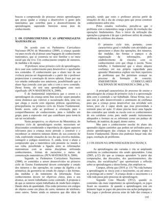 195
buscou a compreensão do processo ensino aprendizagem
que possa ajudar a criança a desenvolver o gosto pela
matemática que contribui para o desenvolvimento da
aprendizagem, superando barreiras nessa área de
conhecimento.
2. OS CONHECIMENTOS E AS APRENDIZAGENS
MATEMÁTICAS
De acordo com os Parâmetros Curriculares
Nacionais (PCN) de Matemática (2000), a criança quando
vai para escola ela já possui uma bagagem de conhecimento
matemático, que se construiu no seio familiar e no meio
social que ela vive. Um conhecimento simples de números,
de medidas e de espaço.
O professor, nesse primeiro ciclo de aprendizagem,
deve usar esse conhecimento para desenvolver e aprofundar
nos conteúdos. O conhecimento que o aluno traz de sua
vivência precisa ser diagnosticado e a partir daí o professor
proporcionar a construção de novos saberes. Esses por sua
vez estarão embasados nos anteriores, possibilitando que o
aluno faça conexão com que sabe e com o novo conteúdo.
Dessa forma, ele terá uma aprendizagem com mais
significado. (PCN-MATEMÁTICA, 2000).
É de fundamental importância que o ensino e a
aprendizagem da criança nesta fase escolar sejam pautados
numa dinâmica que valorize a socialização dela, uma vez
que chega a escola com algumas práticas egocêntricas,
principalmente no primeiro ciclo do Ensino Fundamental.
Sendo assim, cabe ao professor a orientação para o
compartilhamento do conhecimento, para o trabalho em
grupo, para a expressão oral que contribuem para torná-la
um ser socializado.
Nesta perspectiva, os objetivos da Matemática, do
primeiro ciclo de aprendizagem escolar, necessitam ser
direcionados considerando a importância de alguns aspectos
relevantes para a criança nesse período o construir e o
reconhecer os números naturais dentro do seu contexto de
vida, explorando situações do seu dia que envolva medidas,
contagem e códigos numéricos. E, ainda, levar o aluno a
compreender que a matemática está presente no mundo à
sua volta, percebendo a ligação entre as informações
matemáticas com as outras disciplinas utilizando
conhecimentos, formas de raciocínio e meios de
comunicação matemáticas. (PCN-MATEMÁTICA, 2000).
Segundo os Parâmetros Curriculares Nacionais
(2000), os conteúdos a serem desenvolvidos no primeiro
ciclo do Ensino Fundamental devem contemplar o estudo
dos números e das operações, no campo da álgebra e da
aritmética; da geometria no estudo do espaço e das formas;
das medidas e do tratamento da informação. Esses
conhecimentos devem ter objetivos claros, para o seu
alcance, ao serem trabalhados como conteúdo. A proposta é
de que os números sejam trabalhados de modo bem simples.
Dando ideia de quantidade. Eles estão presentes em códigos
de objetos como em placa de carro, números de telefones,
entre outros. Temos ainda os números que dão ideia de
posição, sendo que estes o professor precisa partir de
situações do dia a dia da criança para que possa construir
conhecimentos sobre eles.
Pelos estudos realizados, percebe-se que o
problema com a matemática surge a partir da resolução das
operações fundamentais. Para o início da utilização das
operações a proposta é de que o professor utilize de situação
problema do cotidiano dos alunos.
O primeiro ciclo tem, portanto, como
característica geral o trabalho com atividades que
aproximem o aluno das operações, dos números,
das medidas, das formas e espaços e da
organização de informações, pelo
estabelecimento de vínculos com os
conhecimentos com que chega á escola. Nesse
trabalho, é fundamental que o aluno adquira
confiança em sua própria capacidade para
aprender Matemática explore um bom repertorio
de problemas que lhe permitam avançar no
processo de formação de conceito.
(PARÂMETROS CURRICULARES
NACIONAIS DE MATEMÁTICA 2000, p.70).
A principal característica do processo de ensino e
aprendizagem da criança do primeiro ciclo é a aproximação
dela com o conteúdo a ser trabalhado. Dessa forma, usa o
que esta já sabe desenvolvendo o sentimento de confiança
para que a criança possa desenvolver sua atividade sem
temor, pois ela é capaz desde que essa proximidade a
estimule para tal ação. O aluno precisa fazer uma ligação
dos conteúdos que estuda na escola com os conhecimentos
de seu cotidiano como para medir usando instrumentos
adequados e formais ou os informais como um pedaço de
barbante, de madeira, de papel, dentre outros.
Mas para o conhecimento escolar do aluno são
apontados alguns caminhos que podem ser utilizados para o
ensino aprendizagem das crianças na primeira etapa do
Ensino Fundamental. Dentre eles podemos lançar mão dos
jogos, resolução de problemas.
2.1 OS JOGOS NAAPRENDIZAGEM DA CRIANÇA
As aprendizagens são variadas e vão se ampliando
conforme os conhecimentos vão sendo apreendidos. Lima
(2005, p.32) diz que as crianças aprendem “a partir das
comparações, das discussões, dos questionamentos, das
criações, das socializações” que oportunizam a reflexão
sobre as aprendizagens e dessa forma, elas ampliam-se.
Campos, afirma que (2010, p. 13) “Na vida humana
a aprendizagem se inicia com o nascimento, ou até antes e
se prolonga até a morte”. A criança desde o nascimento e a
vida toda passa pelo processo de aprendizagem.
Segundo Lino Macedo (2012), quando os
conteúdos são mais importantes na aprendizagem, os jogos
ficam no escanteio. Já quando a aprendizagem está em
primeiro lugar os jogos são parceiros nas ações pedagógicas.
Nos jogos o professor precisa estar do lado das crianças e
 