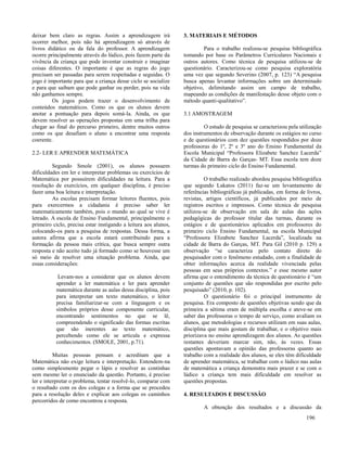 196
deixar bem claro as regras. Assim a aprendizagem irá
ocorrer melhor, pois não há aprendizagem só através de
livros didático ou da fala do professor. A aprendizagem
ocorre principalmente através do lúdico, pois fazem parte da
vivência da criança que pode inventar construir e imaginar
coisas diferentes. O importante é que as regras do jogo
precisam ser passadas para serem respeitadas e seguidas. O
jogo é importante para que a criança desse ciclo se socialize
e para que saibam que pode ganhar ou perder, pois na vida
não ganhamos sempre.
Os jogos podem trazer o desenvolvimento de
conteúdos matemáticos. Como os que os alunos devem
anotar a pontuação para depois somá-la. Ainda, os que
devem resolver as operações propostas em uma trilha para
chegar ao final do percurso primeiro, dentre muitos outros
como os que desafiam o aluno a encontrar uma resposta
coerente.
2.2- LER E APRENDER MATEMÁTICA
Segundo Smole (2001), os alunos possuem
dificuldades em ler e interpretar problemas ou exercícios de
Matemática por possuírem dificuldades na leitura. Para a
resolução de exercícios, em qualquer disciplina, é preciso
fazer uma boa leitura e interpretação.
As escolas precisam formar leitores fluentes, pois
para exercermos a cidadania é preciso saber ler
matematicamente também, pois o mundo ao qual se vive é
letrado. A escola de Ensino Fundamental, principalmente o
primeiro ciclo, precisa estar instigando a leitura aos alunos,
colocando-os para a pesquisa de respostas. Dessa forma, a
autora afirma que a escola estará contribuindo para a
formação da pessoa mais crítica, que busca sempre outra
resposta e não aceito tudo já formado como se houvesse um
só meio de resolver uma situação problema. Ainda, que
essas considerações:
Levam-nos a considerar que os alunos devem
aprender a ler matemática e ler para aprender
matemática durante as aulas dessa disciplina, pois
para interpretar um texto matemático, o leitor
precisa familiarizar-se com a linguagem e os
símbolos próprios desse componente curricular,
encontrando sentimentos no que se lê,
compreendendo o significado das formas escritas
que são inerentes ao texto matemático,
percebendo como ele se articula e expressa
conhecimentos. (SMOLE, 2001, p.71).
Muitas pessoas pensam e acreditam que a
Matemática não exige leitura e interpretação. Entendem-na
como simplesmente pegar o lápis e resolver as continhas
sem mesmo ler o enunciado da questão. Portanto, é preciso
ler e interpretar o problema, tentar resolvê-lo, comparar com
o resultado com os dos colegas e a forma que se procedeu
para a resolução deles e explicar aos colegas os caminhos
percorridos de como encontrou a resposta.
3. MATERIAIS E MÉTODOS
Para o trabalho realizou-se pesquisa bibliográfica
tomando por base os Parâmetros Curriculares Nacionais e
outros autores. Como técnica de pesquisa utilizou-se de
questionário. Caracterizou-se como pesquisa exploratória
uma vez que segundo Severino (2007, p. 123) “A pesquisa
busca apenas levantar informações sobre um determinado
objetivo, delimitando assim um campo de trabalho,
mapeando as condições de manifestação desse objeto com o
método quanti-qualitativo”.
3.1 AMOSTRAGEM
O estudo de pesquisa se caracterizou pela utilização
dos instrumentos de observação durante os estágios no curso
e de questionários com dez questões respondidos por doze
professoras do 1º, 2º e 3º ano do Ensino Fundamental da
Escola Municipal “Professora Elizabete Sanchez Lacerda”
da Cidade de Barra do Garças- MT. Essa escola tem doze
turmas do primeiro ciclo do Ensino Fundamental.
O trabalho realizado abordou pesquisa bibliográfica
que segundo Lakatos (2011) faz-se um levantamento de
referências bibliográficas já publicadas, em forma de livros,
revistas, artigos científicos, já publicados por meio de
registros escritos e impressos. Como técnica de pesquisa
utilizou-se de observação em sala de aulas das ações
pedagógicas do professor titular das turmas, durante os
estágios e de questionários aplicados em professores do
primeiro ciclo Ensino Fundamental, na escola Municipal
“Professora Elizabete Sanchez Lacerda”, localizada na
cidade de Barra do Garças, MT. Para Gil (2010 p. 129) a
observação “se caracteriza pelo contato direto do
pesquisador com o fenômeno estudado, com a finalidade de
obter informações acerca da realidade vivenciada pelas
pessoas em seus próprios contextos.” e esse mesmo autor
afirma que o entendimento da técnica de questionário é “um
conjunto de questões que são respondidas por escrito pelo
pesquisado” (2010, p. 102).
O questionário foi o principal instrumento de
pesquisa. Era composto de questões objetivas sendo que da
primeira a sétima eram de múltipla escolha e ateve-se em
saber das professoras o tempo de serviço, como avaliam os
alunos, que metodologias e recursos utilizam em suas aulas,
disciplina que mais gostam de trabalhar, e o objetivo mais
priorizava no ensino aprendizagem dos alunos. As questões
restantes deveriam marcar sim, não, às vezes. Essas
questões apontavam a opinião das professoras quanto ao
trabalho com a realidade dos alunos, se eles têm dificuldade
de aprender matemática, se trabalhar com o lúdico nas aulas
de matemática a criança demonstra mais prazer e se com o
lúdico a criança tem mais dificuldade em resolver as
questões propostas.
4. RESULTADOS E DISCUSSÃO
A obtenção dos resultados e a discussão da
 
