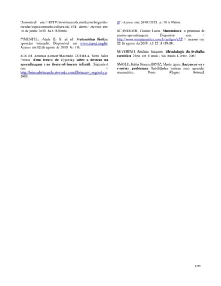 199
Disponível em:<HTTP://revistaescola.abril.com.br/gestão-
escolar/jogo-como-elo-cultura-663174. shtml> Acesso em:
16 de junho 2013. As 15h30min.
PIMENTEL, Adele E. S. et al. Matemática lúdica:
aprender brincado. Disponível em www.ceped.ueg.br.
Acesso em 12 de agosto de 2013. As 14h.
ROLIM, Amanda Alencar Machado, GUERRA, Siena Sales
Freitas. Uma leitura de Vygotsky sobre o brincar na
aprendizagem e no desenvolvimento infantil. Disponível
em: <
http://brincarbrincando.pbworks.com/f/brincar+_vygotsky.p
df >Acesso em: 26/08/2013. As 08 h 30min.
SCHNEIDER, Clarice Lúcia. Matemática: o processo de
ensino-aprendizagem. Disponível em: <
http://www.somatematica.com.br/artigos/a32/ > Acesso em:
22 de agosto de 2013. AS 22 H 45MIN.
SEVERINO, Antônio Joaquim. Metodologia do trabalho
cientifica. 23ed. ver. E atual - São Paulo. Cortez. 2007
SMOLE, Kátia Stocco, DINIZ, Maria Ignez. Ler, escrever e
resolver problemas: habilidades básicas para aprender
matemática. Porto Alegre: Artmed,
2001.
 