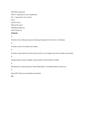 DNV Marine Approval
GOST K- Approved for use in Kazakhstan
KTL – Approved for use in Korea
Exe II
Exd IIC / Exe II
BR-Exd IIC / Exe II
ABS Marine Approval
GOST R-Exe IIU
Features
•
Provides armour clamping using one clamping arrangement for all armour / braid types.
•
Provides a seal on the cables inner sheath.
•
Provides a cable retention and low smoke and fume, zero halogen seal onto the cables outer sheath.
•
Deluge protection option available, contact Hawke Technical Sales for details.
•
Manufactured in Brass (standard), Nickel Plated Brass, 316 Stainless Steel or Aluminium.
•
Brass NPT entries are nickel plated as standard.
83
 